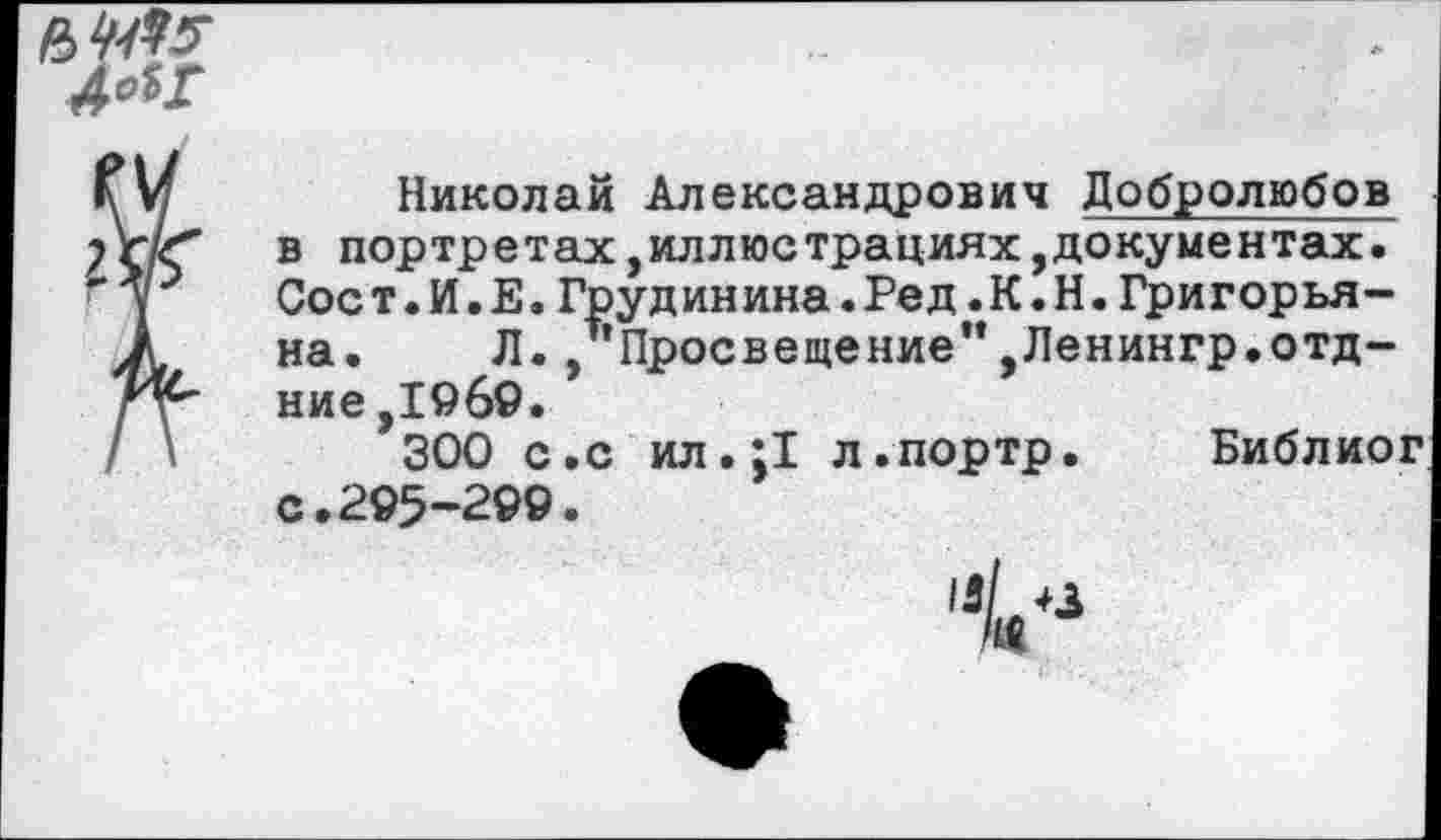 ﻿ьчм
Николай Александрович Добролюбов в портретах,иллюстрациях,документах. Сое т.И.Е.Грудинина.Ред.К.Н.Григорьяна. Л. , Просвещение",Ленингр.отд-ние ,1969.
300 с.с ил.;1 л.портр. Библйог с. 295’299.